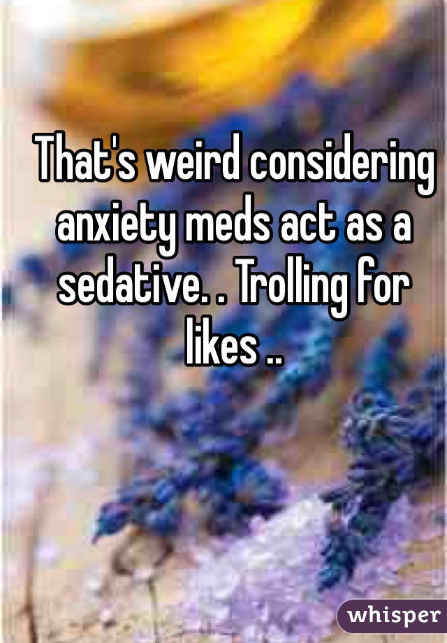 That's weird considering anxiety meds act as a sedative. . Trolling for likes .. 