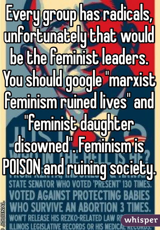 Every group has radicals, unfortunately that would be the feminist leaders. You should google "marxist feminism ruined lives" and "feminist daughter disowned". Feminism is POISON and ruining society.