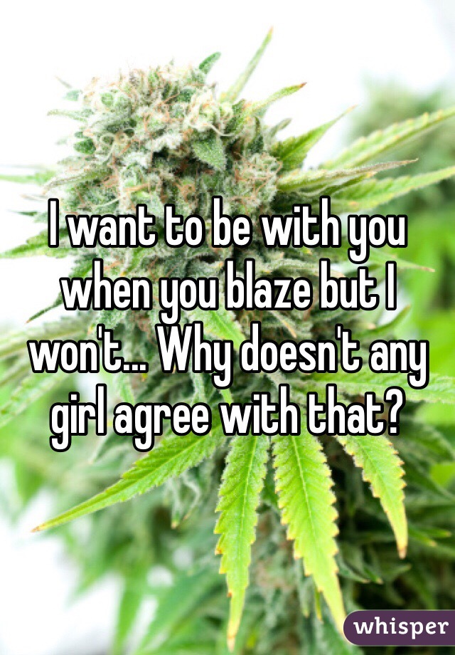 I want to be with you when you blaze but I won't... Why doesn't any girl agree with that?