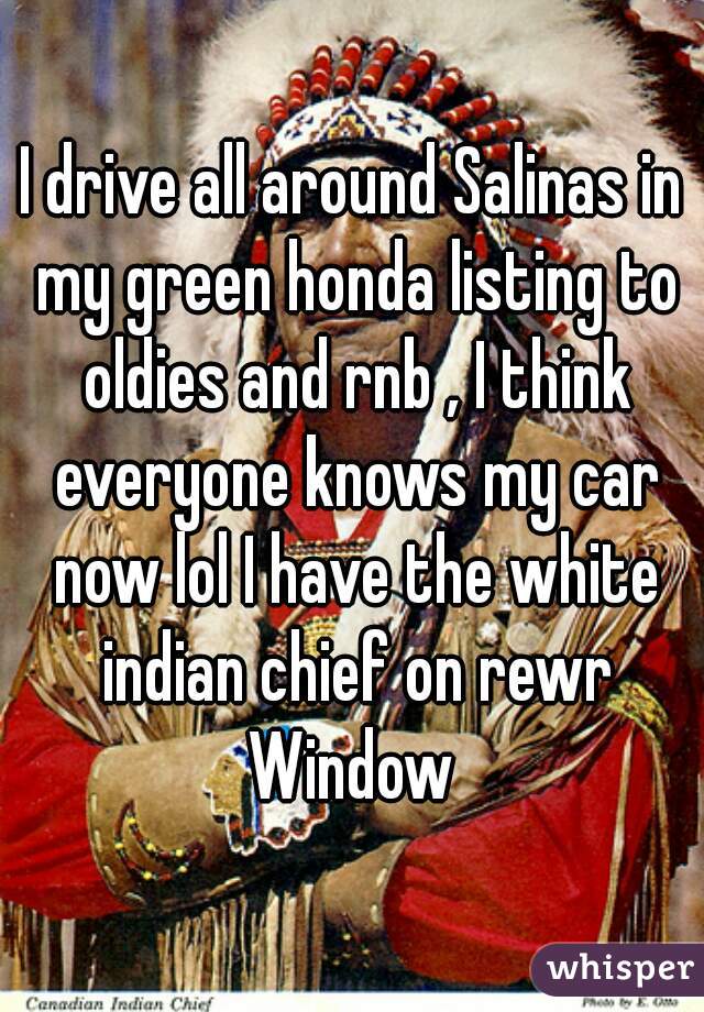 I drive all around Salinas in my green honda listing to oldies and rnb , I think everyone knows my car now lol I have the white indian chief on rewr Window 