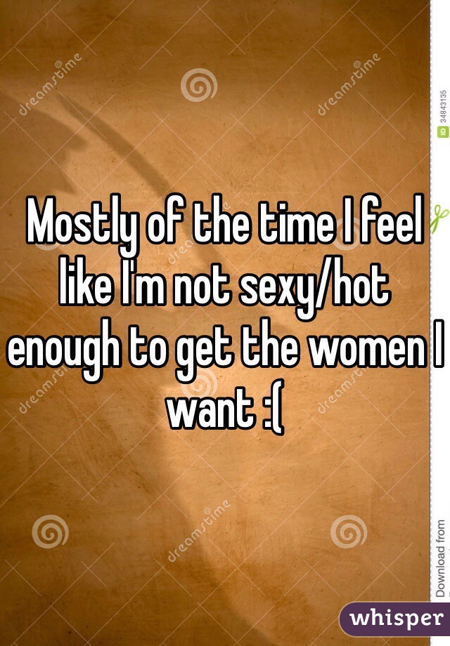 Mostly of the time I feel like I'm not sexy/hot enough to get the women I want :(