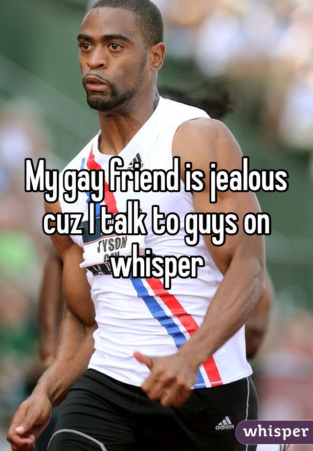 My gay friend is jealous cuz I talk to guys on whisper