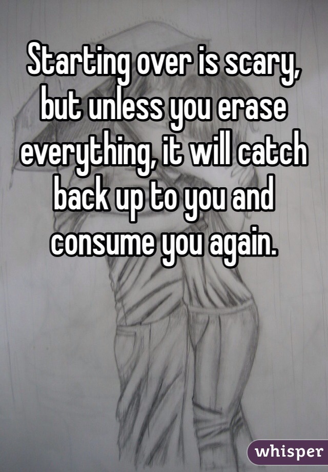 Starting over is scary, but unless you erase everything, it will catch back up to you and consume you again. 