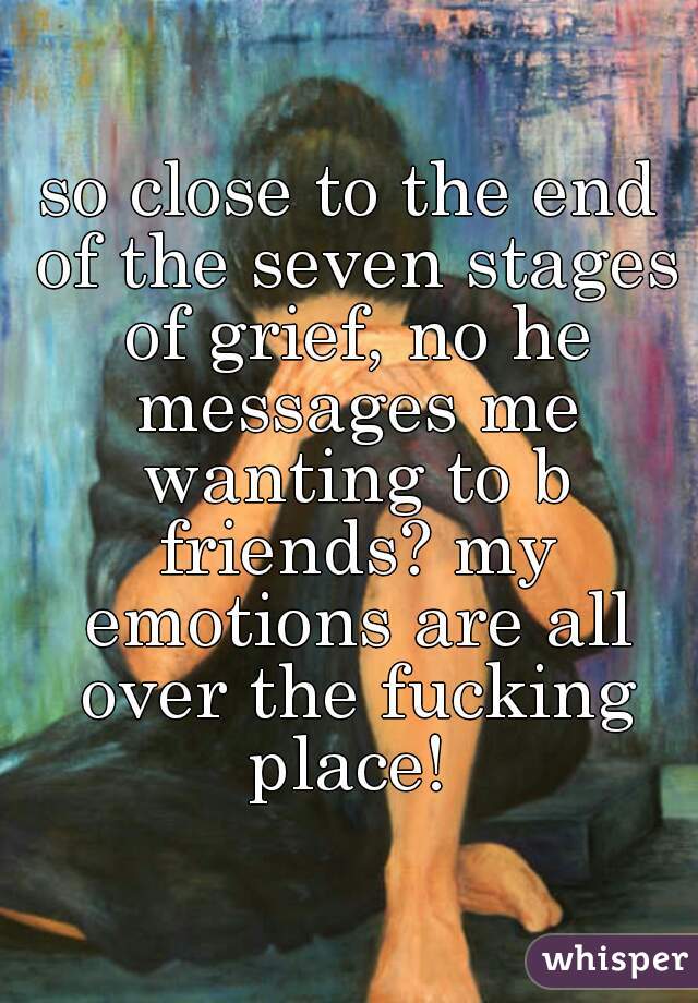 so close to the end of the seven stages of grief, no he messages me wanting to b friends? my emotions are all over the fucking place! 