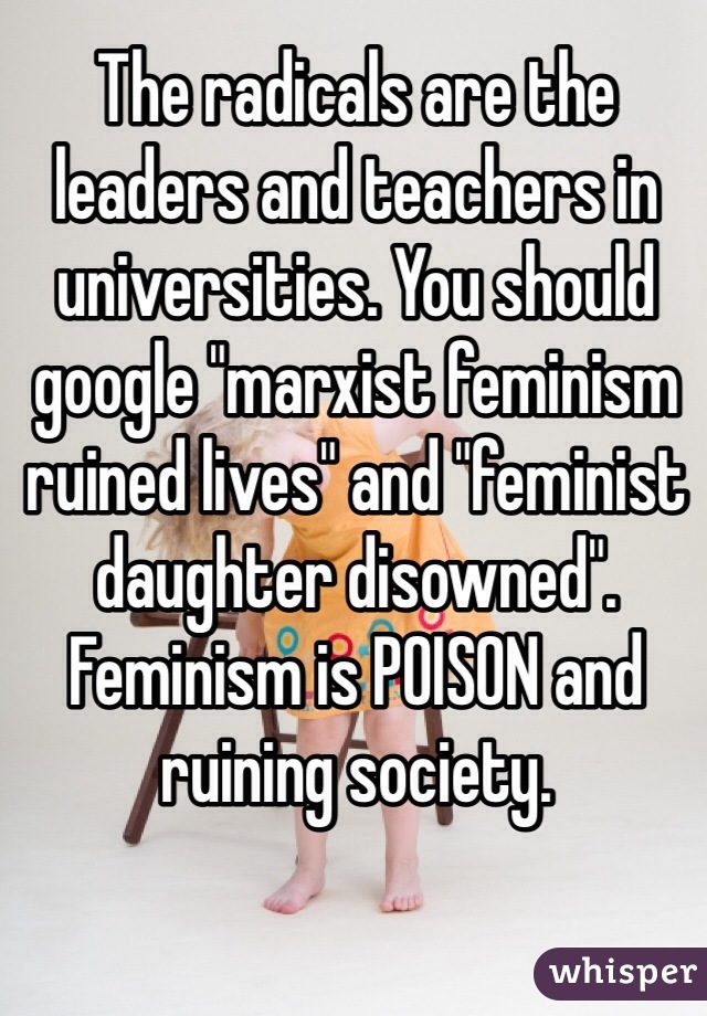 The radicals are the leaders and teachers in universities. You should google "marxist feminism ruined lives" and "feminist daughter disowned". Feminism is POISON and ruining society.