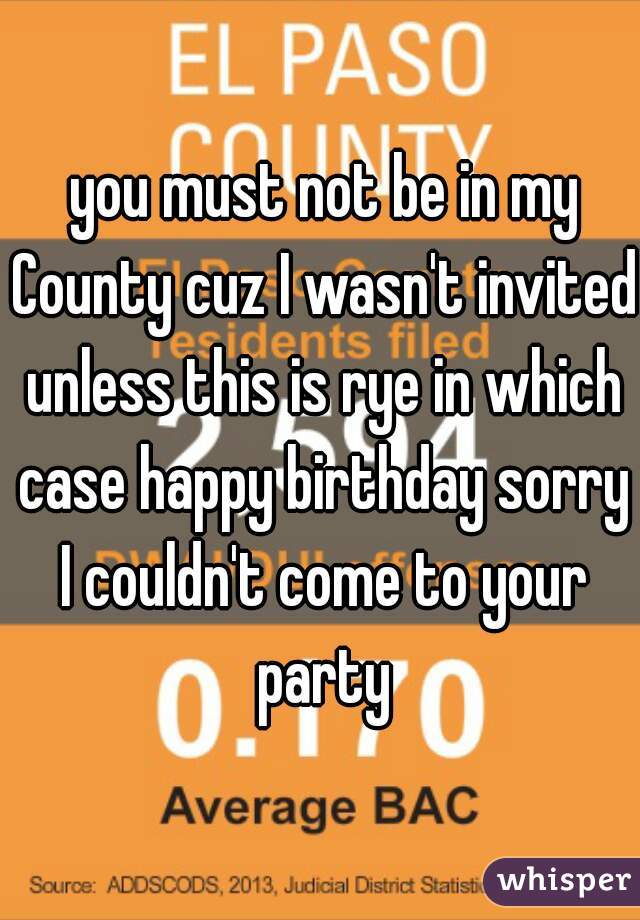  you must not be in my County cuz I wasn't invited unless this is rye in which case happy birthday sorry I couldn't come to your party