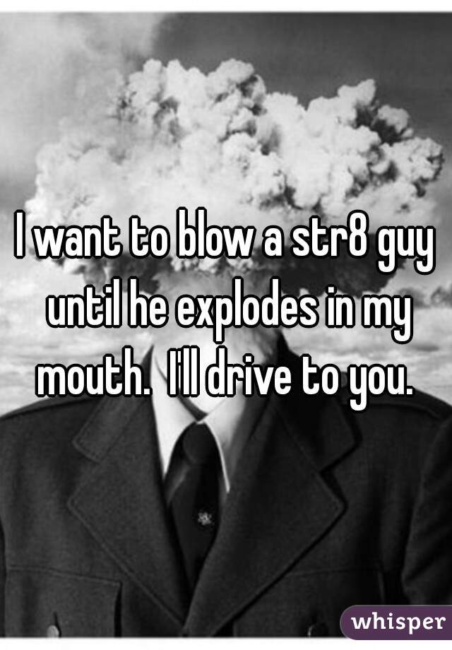 I want to blow a str8 guy until he explodes in my mouth.  I'll drive to you. 