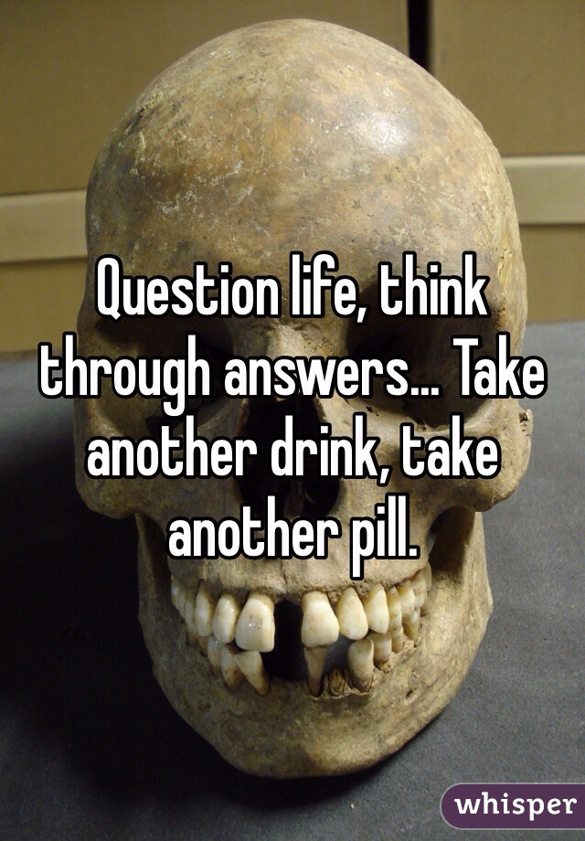 Question life, think through answers... Take another drink, take another pill.