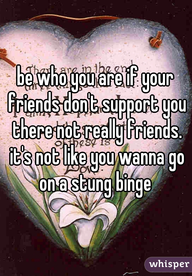 be who you are if your friends don't support you there not really friends. it's not like you wanna go on a stung binge 

