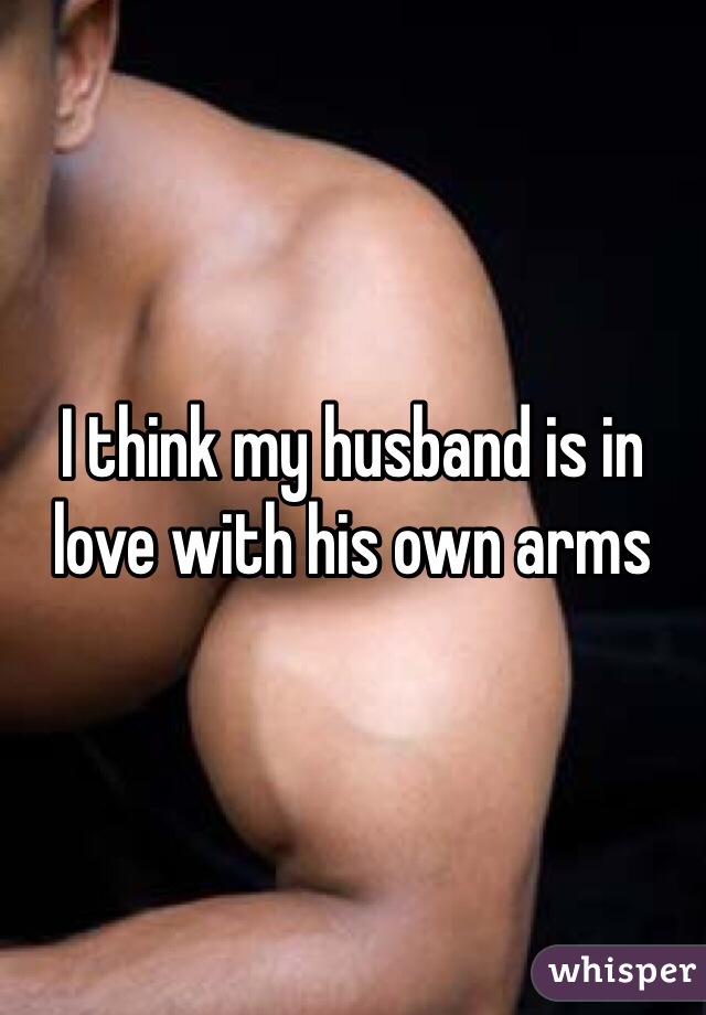 I think my husband is in love with his own arms 