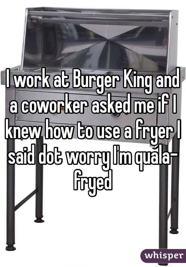 I work at Burger King and a coworker asked me if I knew how to use a fryer I said dot worry I'm quala-fryed