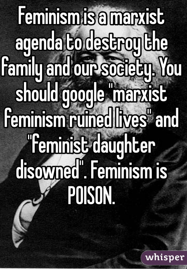 Feminism is a marxist agenda to destroy the family and our society. You should google "marxist feminism ruined lives" and "feminist daughter disowned". Feminism is POISON.