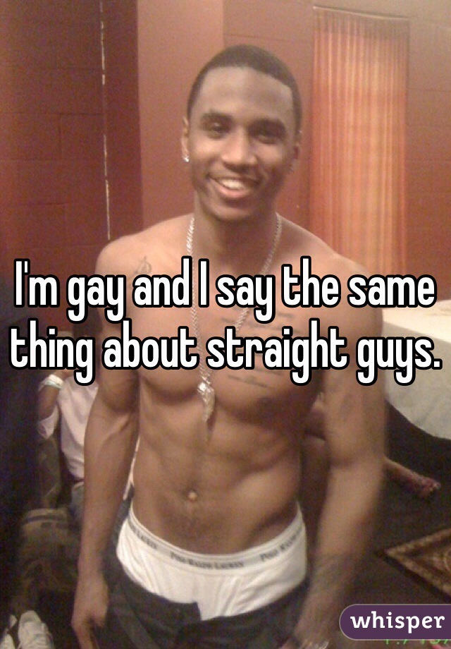 I'm gay and I say the same thing about straight guys.