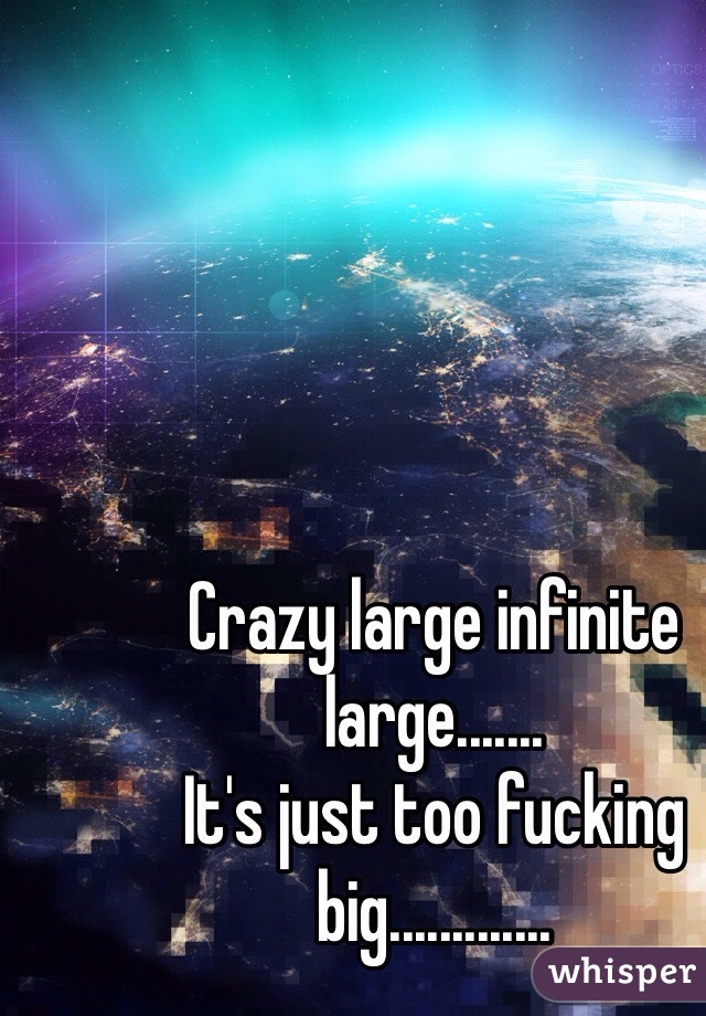 Crazy large infinite large.......
It's just too fucking big.............