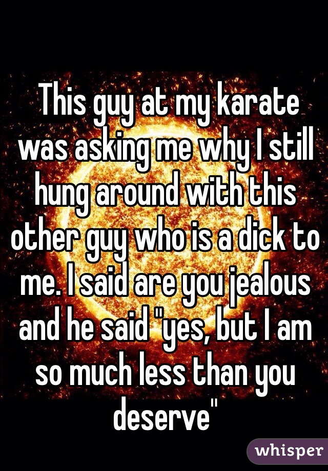  This guy at my karate was asking me why I still hung around with this other guy who is a dick to me. I said are you jealous and he said "yes, but I am so much less than you deserve"