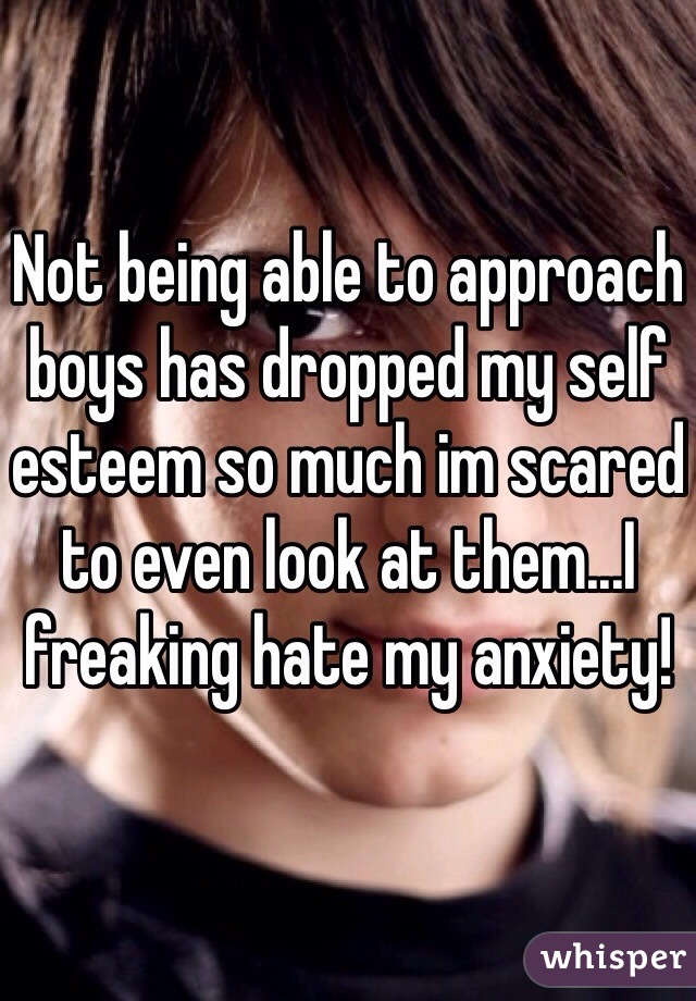 Not being able to approach boys has dropped my self esteem so much im scared to even look at them...I freaking hate my anxiety!