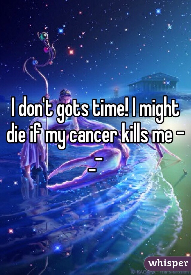 I don't gots time! I might die if my cancer kills me -_-