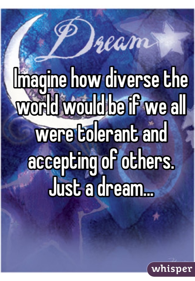 Imagine how diverse the world would be if we all were tolerant and accepting of others. 
Just a dream...