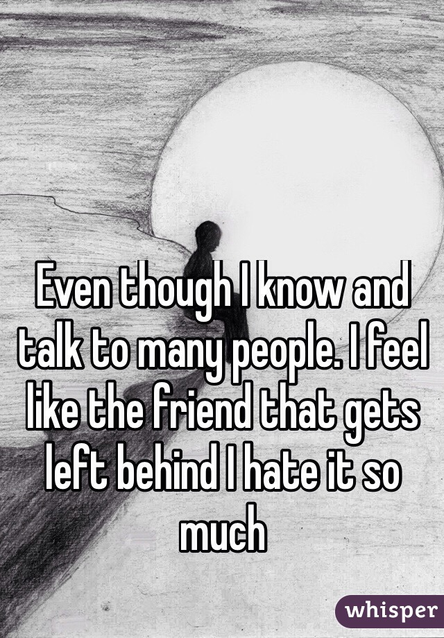 Even though I know and talk to many people. I feel like the friend that gets left behind I hate it so much 
