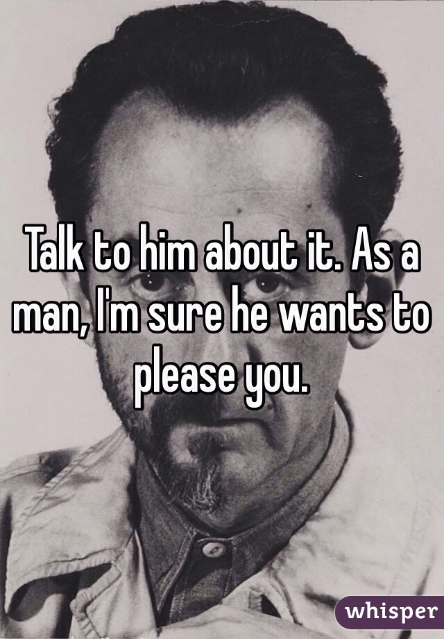 Talk to him about it. As a man, I'm sure he wants to please you. 