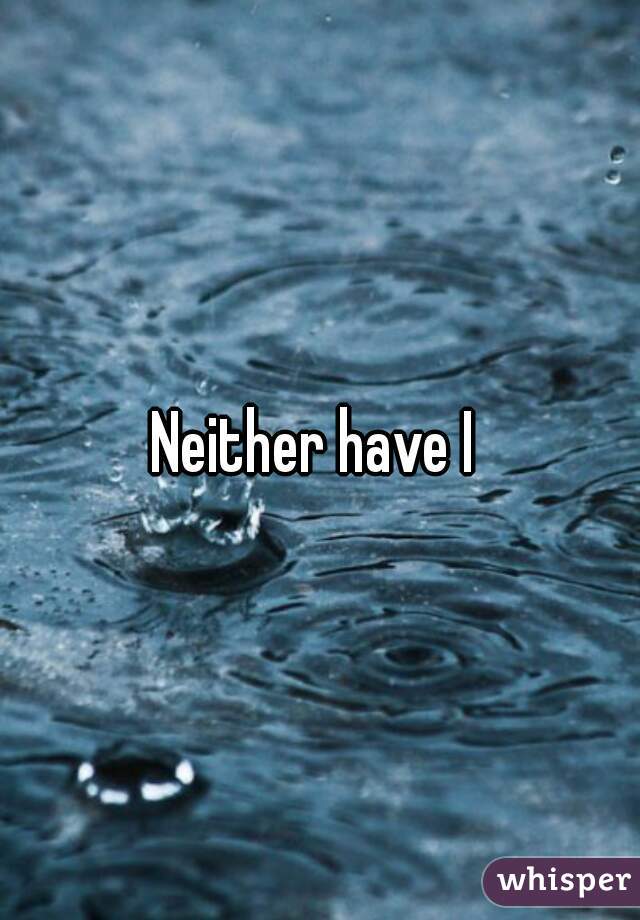 Neither have I 