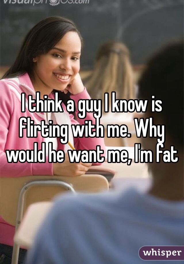 I think a guy I know is flirting with me. Why would he want me, I'm fat