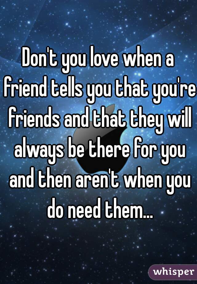 Don't you love when a friend tells you that you're friends and that they will always be there for you and then aren't when you do need them...