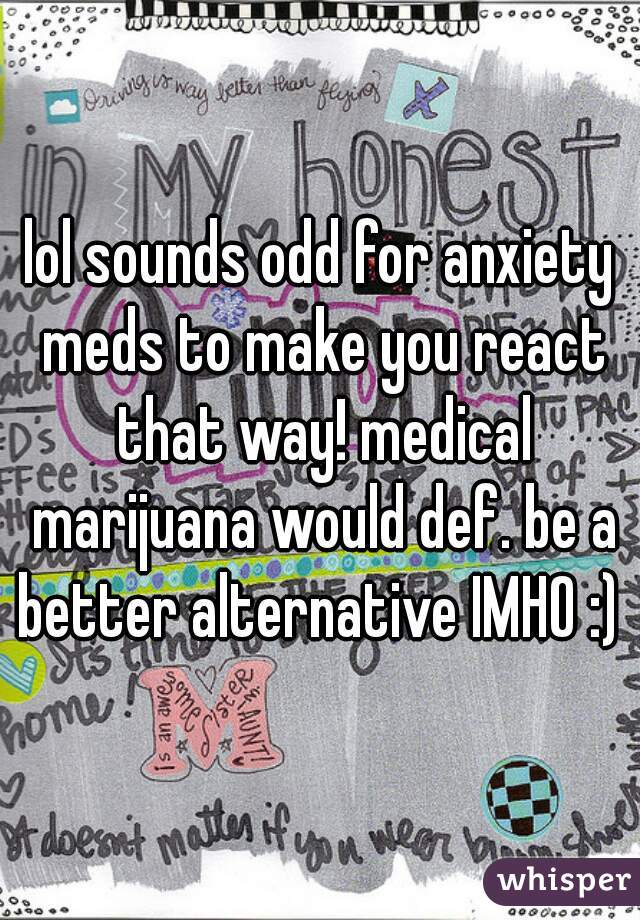 lol sounds odd for anxiety meds to make you react that way! medical marijuana would def. be a better alternative IMHO :) 