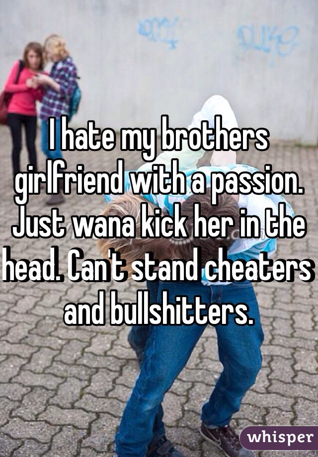 I hate my brothers girlfriend with a passion. Just wana kick her in the head. Can't stand cheaters and bullshitters.