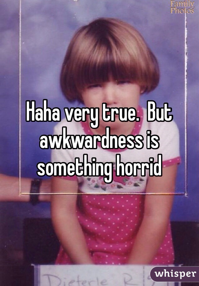 Haha very true.  But awkwardness is something horrid