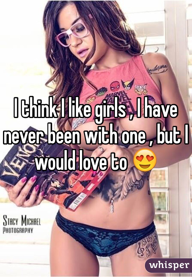 I think I like girls , I have never been with one , but I would love to 😍