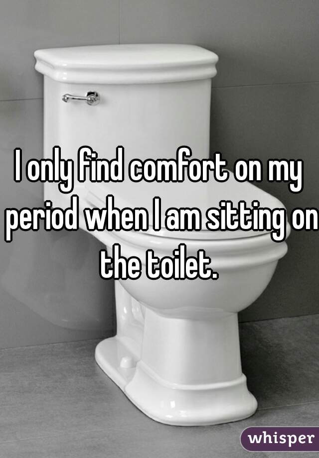 I only find comfort on my period when I am sitting on the toilet. 