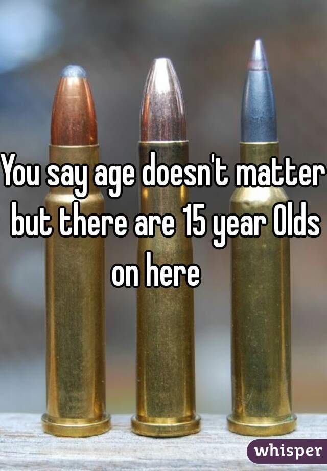 You say age doesn't matter but there are 15 year Olds on here   