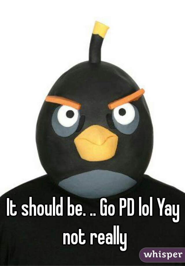 It should be. .. Go PD lol Yay not really