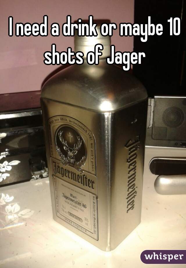 I need a drink or maybe 10 shots of Jager 
