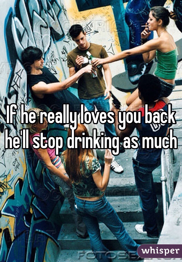 If he really loves you back he'll stop drinking as much 