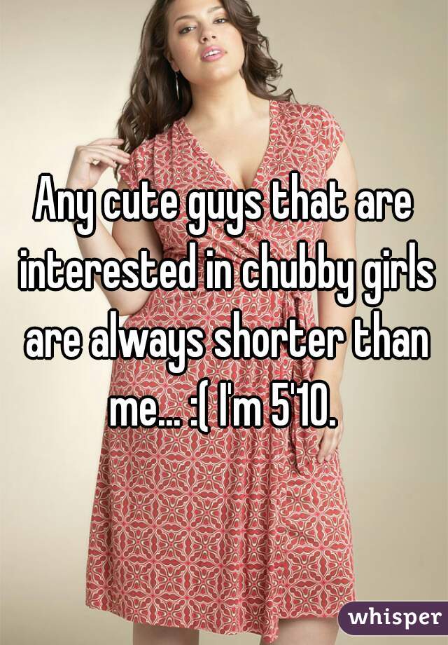 Any cute guys that are interested in chubby girls are always shorter than me... :( I'm 5'10. 