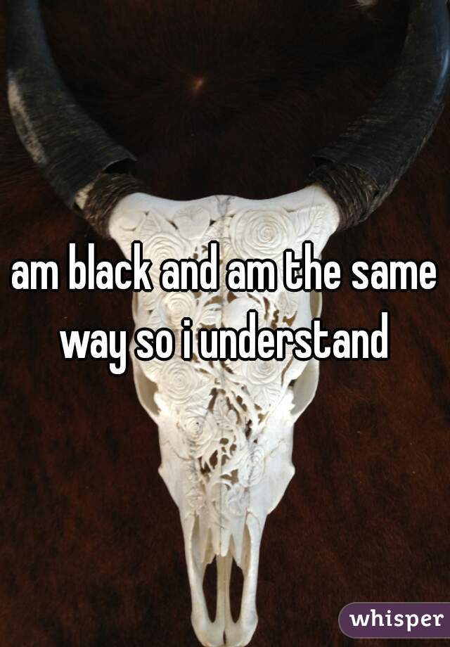 am black and am the same way so i understand 