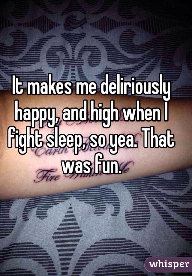 It makes me deliriously happy, and high when I fight sleep, so yea. That was fun.