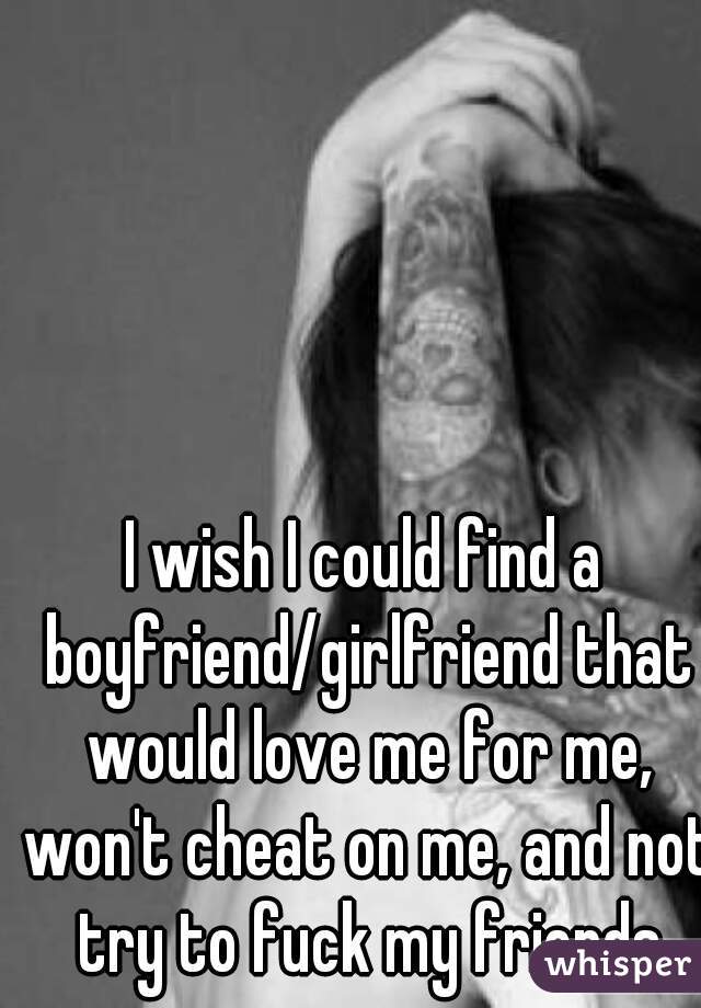 I wish I could find a boyfriend/girlfriend that would love me for me, won't cheat on me, and not try to fuck my friends