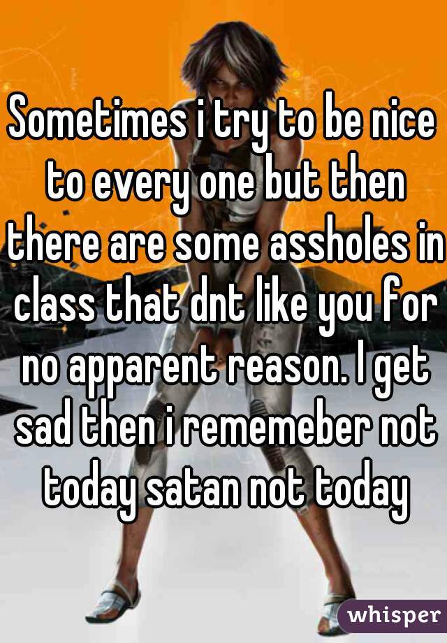 Sometimes i try to be nice to every one but then there are some assholes in class that dnt like you for no apparent reason. I get sad then i rememeber not today satan not today