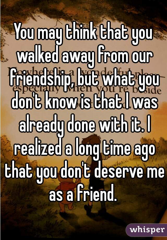 You may think that you walked away from our friendship, but what you don't know is that I was already done with it. I realized a long time ago that you don't deserve me as a friend. 