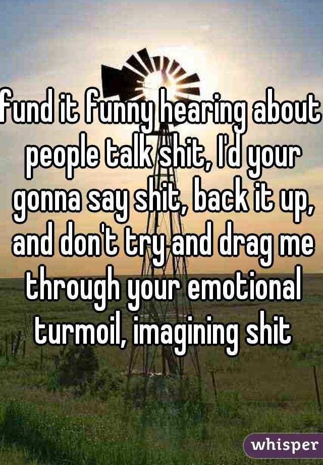 fund it funny hearing about people talk shit, I'd your gonna say shit, back it up, and don't try and drag me through your emotional turmoil, imagining shit