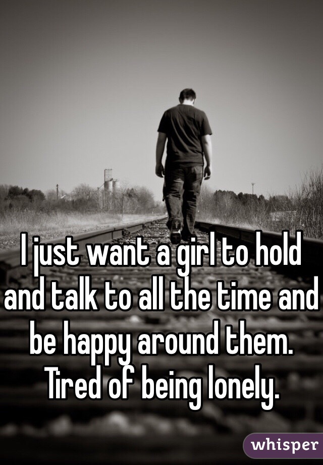 I just want a girl to hold and talk to all the time and be happy around them. Tired of being lonely. 