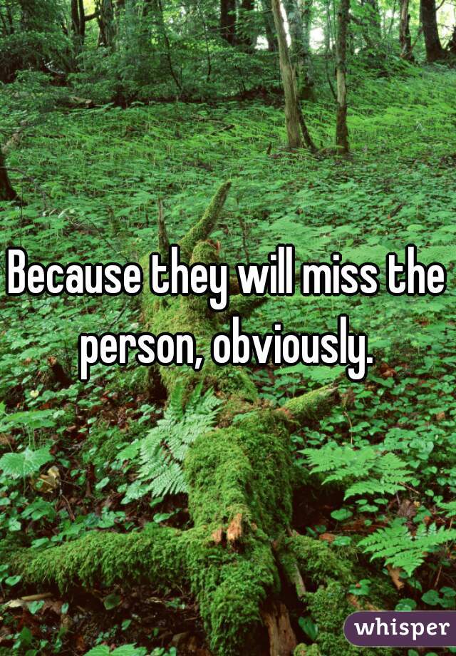 Because they will miss the
person, obviously.