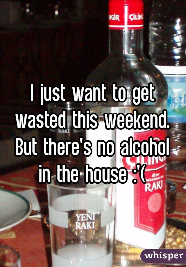 I just want to get wasted this weekend. But there's no alcohol in the house :'(