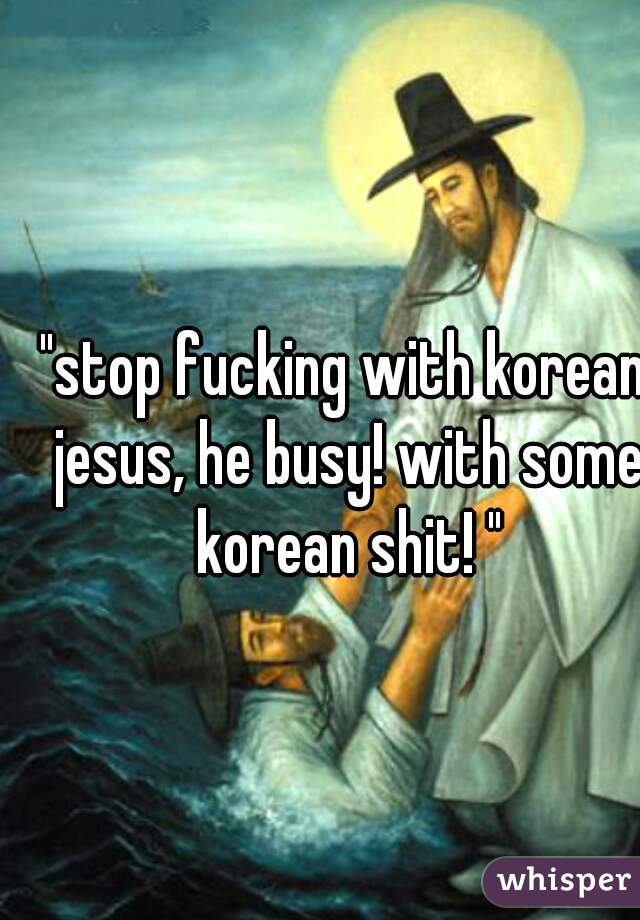 "stop fucking with korean jesus, he busy! with some korean shit! "