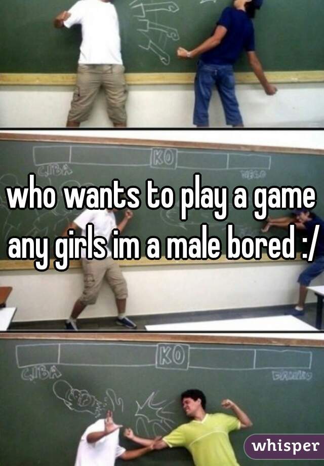 who wants to play a game any girls im a male bored :/