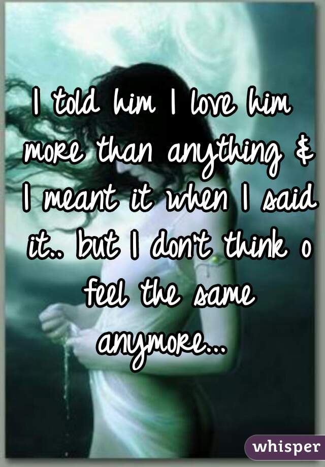 I told him I love him more than anything & I meant it when I said it.. but I don't think o feel the same anymore... 