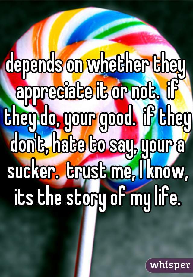 depends on whether they appreciate it or not.  if they do, your good.  if they don't, hate to say, your a sucker.  trust me, I know, its the story of my life.